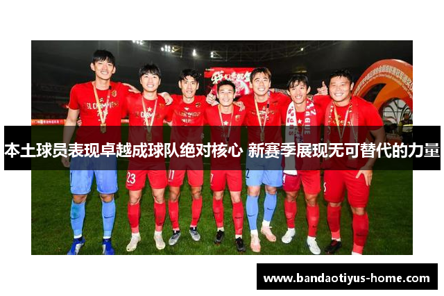 本土球员表现卓越成球队绝对核心 新赛季展现无可替代的力量