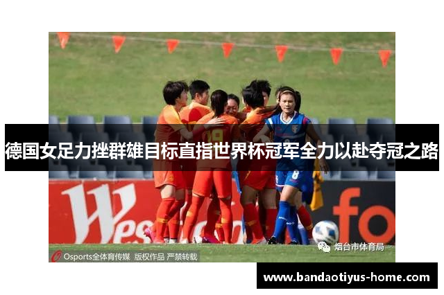 德国女足力挫群雄目标直指世界杯冠军全力以赴夺冠之路