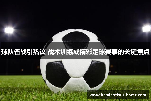 球队备战引热议 战术训练成精彩足球赛事的关键焦点