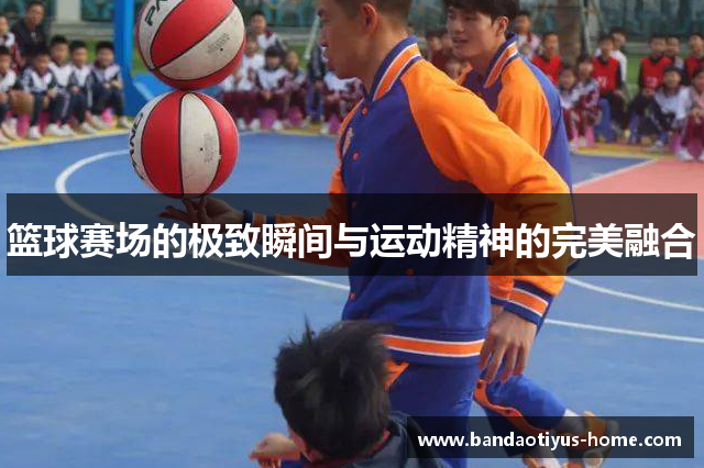 篮球赛场的极致瞬间与运动精神的完美融合