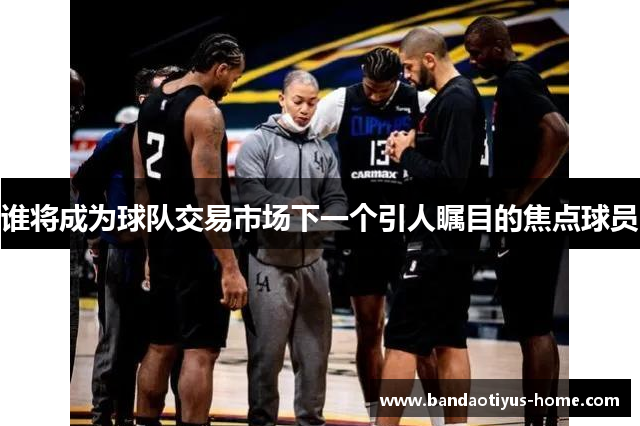 谁将成为球队交易市场下一个引人瞩目的焦点球员
