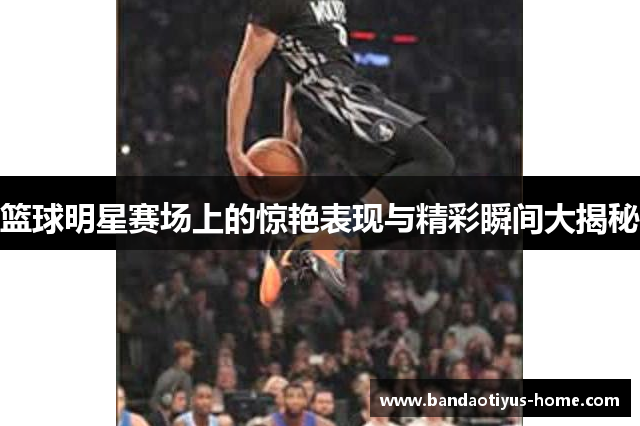 篮球明星赛场上的惊艳表现与精彩瞬间大揭秘