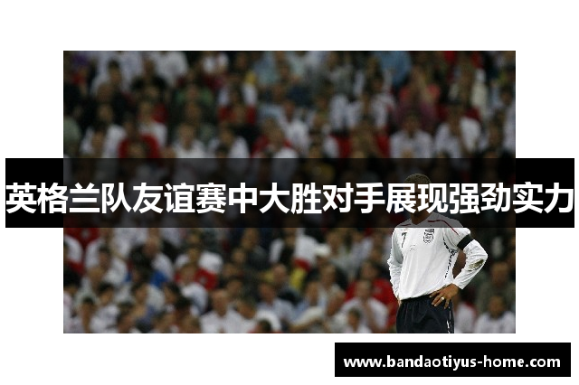英格兰队友谊赛中大胜对手展现强劲实力