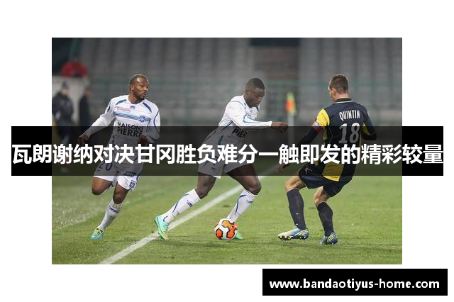 瓦朗谢纳对决甘冈胜负难分一触即发的精彩较量