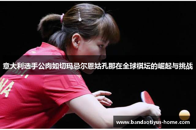 意大利选手公肉如切玛忌尔恩姑孔那在全球棋坛的崛起与挑战