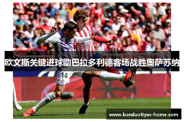 欧文斯关键进球助巴拉多利德客场战胜奥萨苏纳