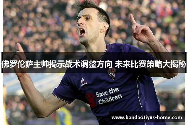 佛罗伦萨主帅揭示战术调整方向 未来比赛策略大揭秘