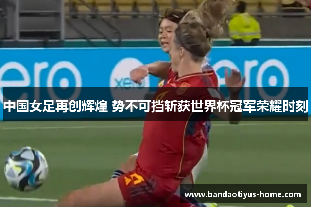 中国女足再创辉煌 势不可挡斩获世界杯冠军荣耀时刻