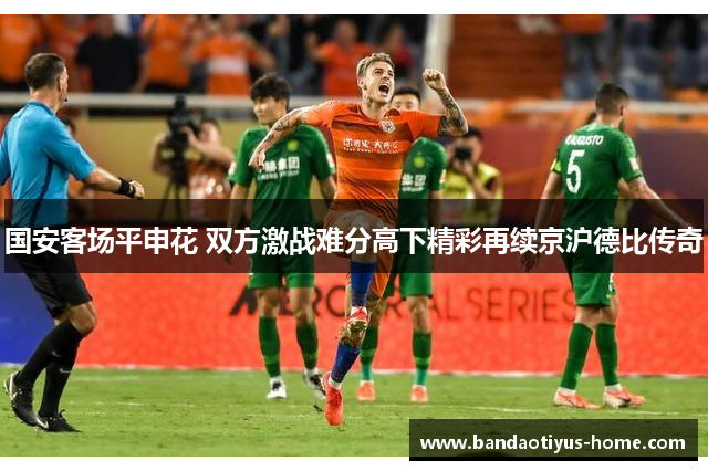 国安客场平申花 双方激战难分高下精彩再续京沪德比传奇