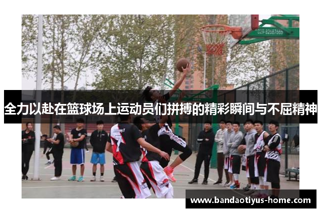 全力以赴在篮球场上运动员们拼搏的精彩瞬间与不屈精神