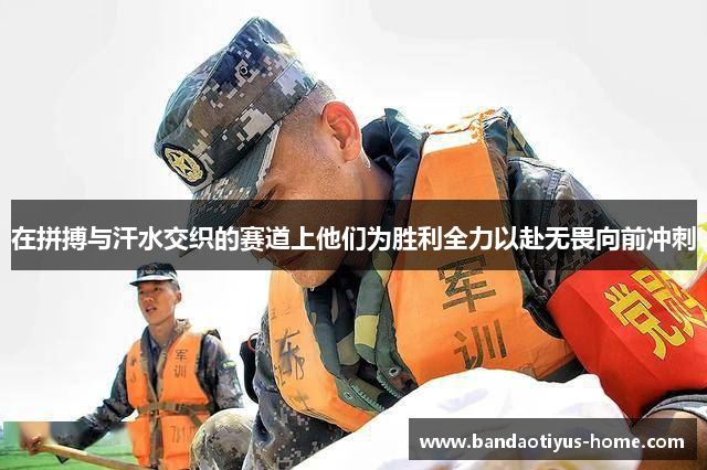 在拼搏与汗水交织的赛道上他们为胜利全力以赴无畏向前冲刺