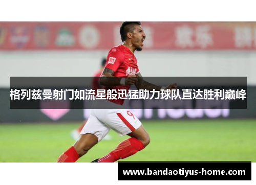 格列兹曼射门如流星般迅猛助力球队直达胜利巅峰