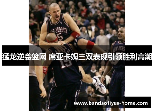 猛龙逆袭篮网 席亚卡姆三双表现引领胜利高潮