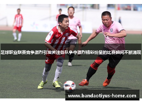 足球职业联赛竞争激烈引发关注各队争夺激烈精彩纷呈的比赛瞬间不断涌现