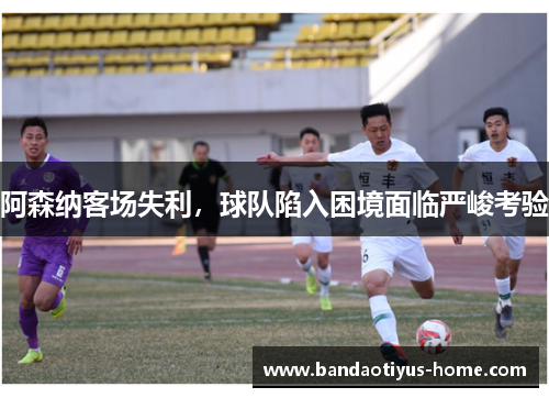 阿森纳客场失利,球队陷入困境面临严峻考验
