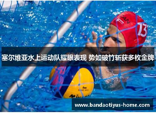 塞尔维亚水上运动队耀眼表现 势如破竹斩获多枚金牌