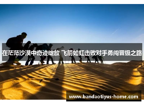 在茫茫沙漠中奇迹绽放 飞箭如虹击败对手勇闯晋级之路