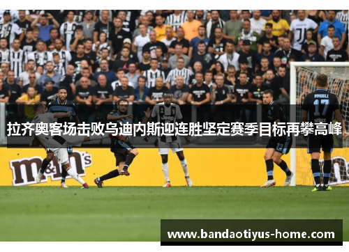 拉齐奥客场击败乌迪内斯迎连胜坚定赛季目标再攀高峰