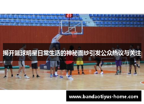 揭开篮球明星日常生活的神秘面纱引发公众热议与关注