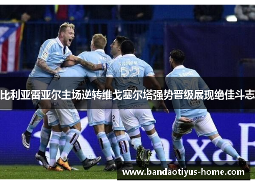 比利亚雷亚尔主场逆转维戈塞尔塔强势晋级展现绝佳斗志