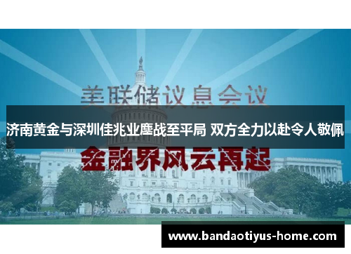 济南黄金与深圳佳兆业鏖战至平局 双方全力以赴令人敬佩