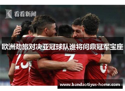 欧洲劲旅对决亚冠球队谁将问鼎冠军宝座