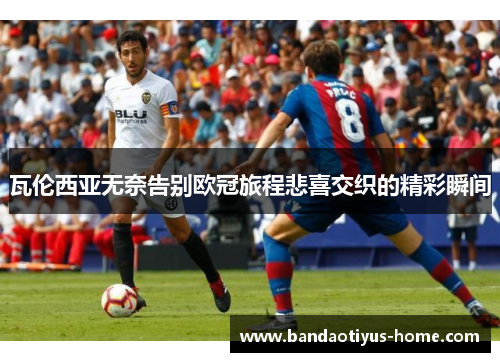 瓦伦西亚无奈告别欧冠旅程悲喜交织的精彩瞬间