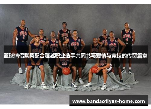 篮球情侣默契配合超越职业选手共同书写爱情与竞技的传奇篇章