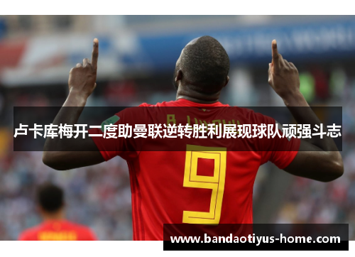 卢卡库梅开二度助曼联逆转胜利展现球队顽强斗志