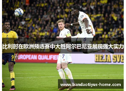 比利时在欧洲预选赛中大胜阿尔巴尼亚展现强大实力