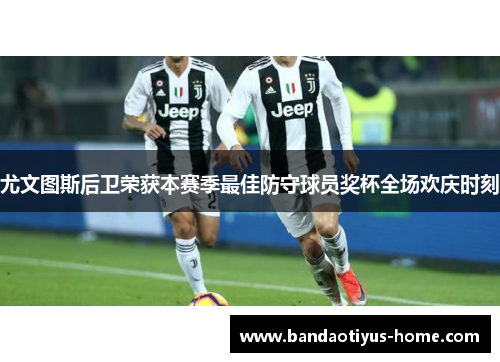 尤文图斯后卫荣获本赛季最佳防守球员奖杯全场欢庆时刻