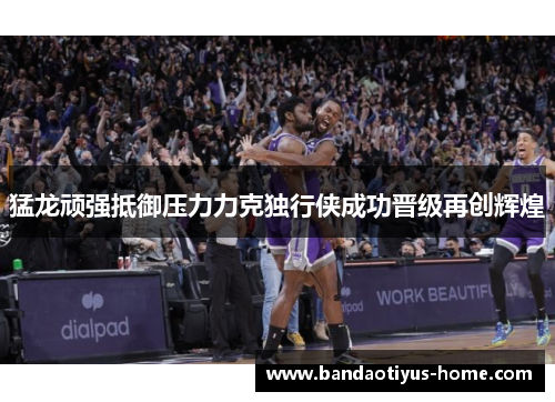 猛龙顽强抵御压力力克独行侠成功晋级再创辉煌