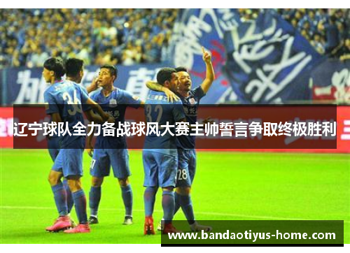 辽宁球队全力备战球风大赛主帅誓言争取终极胜利