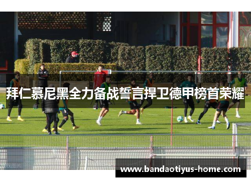 拜仁慕尼黑全力备战誓言捍卫德甲榜首荣耀