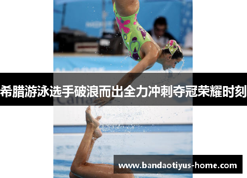 希腊游泳选手破浪而出全力冲刺夺冠荣耀时刻