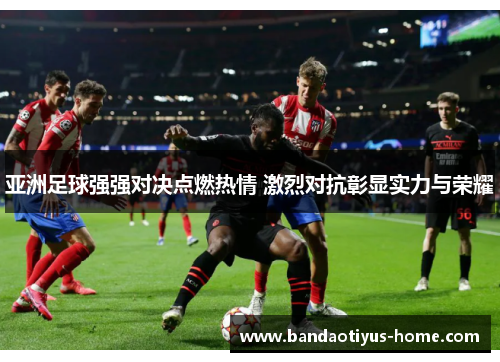 亚洲足球强强对决点燃热情 激烈对抗彰显实力与荣耀