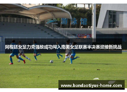 阿根廷女足力克强敌成功闯入南美女足联赛半决赛迎接新挑战