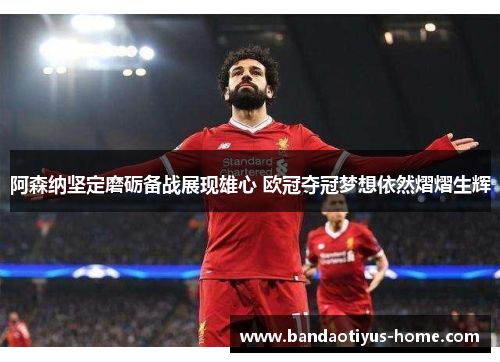 阿森纳坚定磨砺备战展现雄心 欧冠夺冠梦想依然熠熠生辉