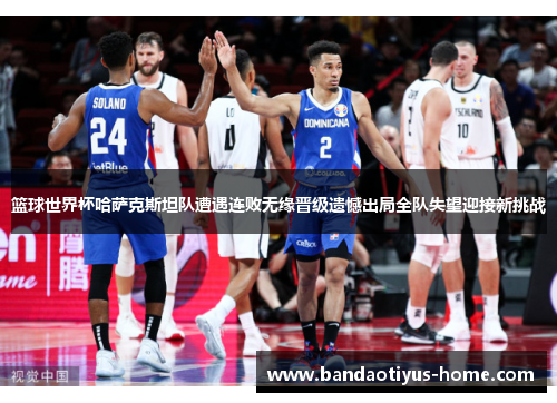 篮球世界杯哈萨克斯坦队遭遇连败无缘晋级遗憾出局全队失望迎接新挑战
